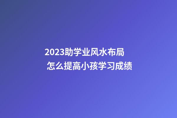 2023助学业风水布局 怎么提高小孩学习成绩